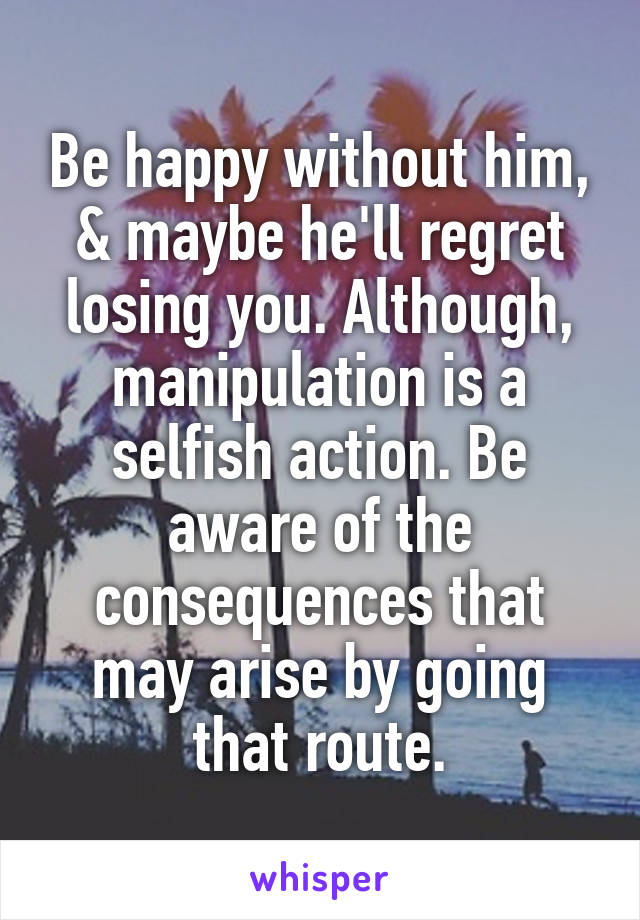Be happy without him, & maybe he'll regret losing you. Although, manipulation is a selfish action. Be aware of the consequences that may arise by going that route.