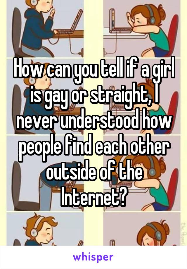How can you tell if a girl is gay or straight, I never understood how people find each other outside of the Internet?