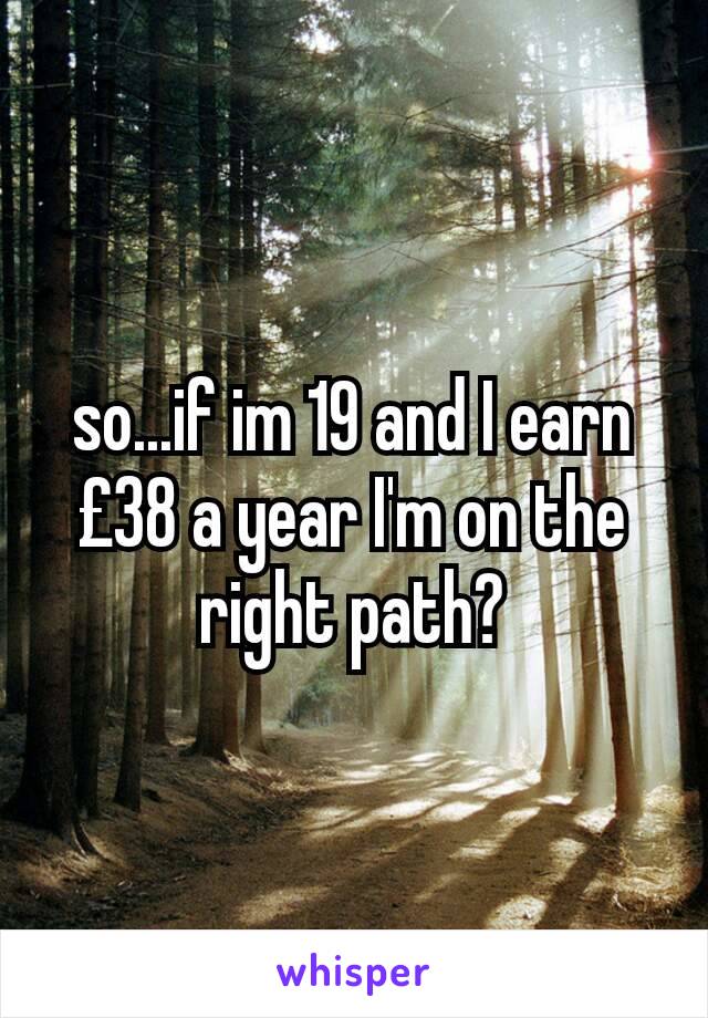so...if im 19 and I earn £38 a year I'm on the right path?