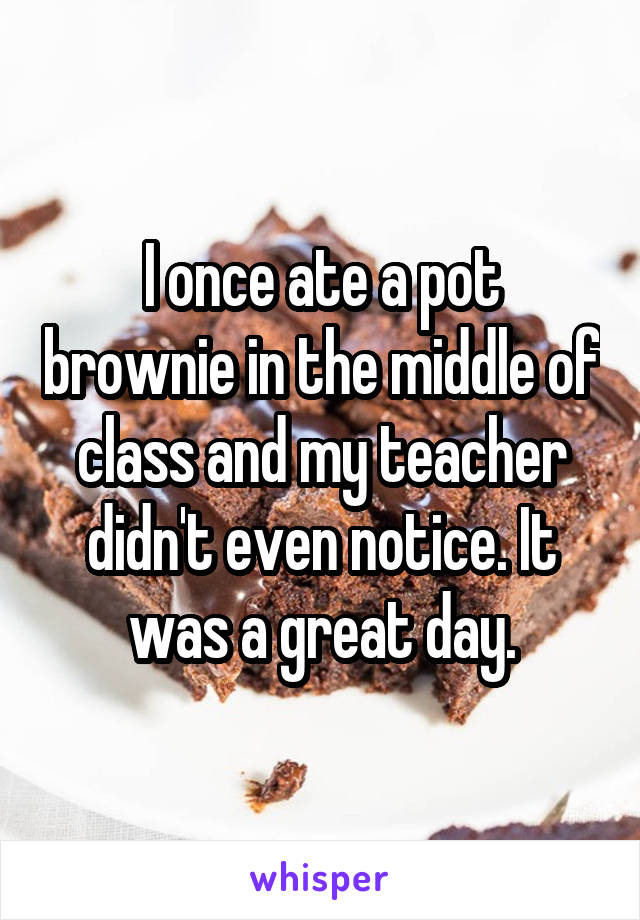 I once ate a pot brownie in the middle of class and my teacher didn't even notice. It was a great day.