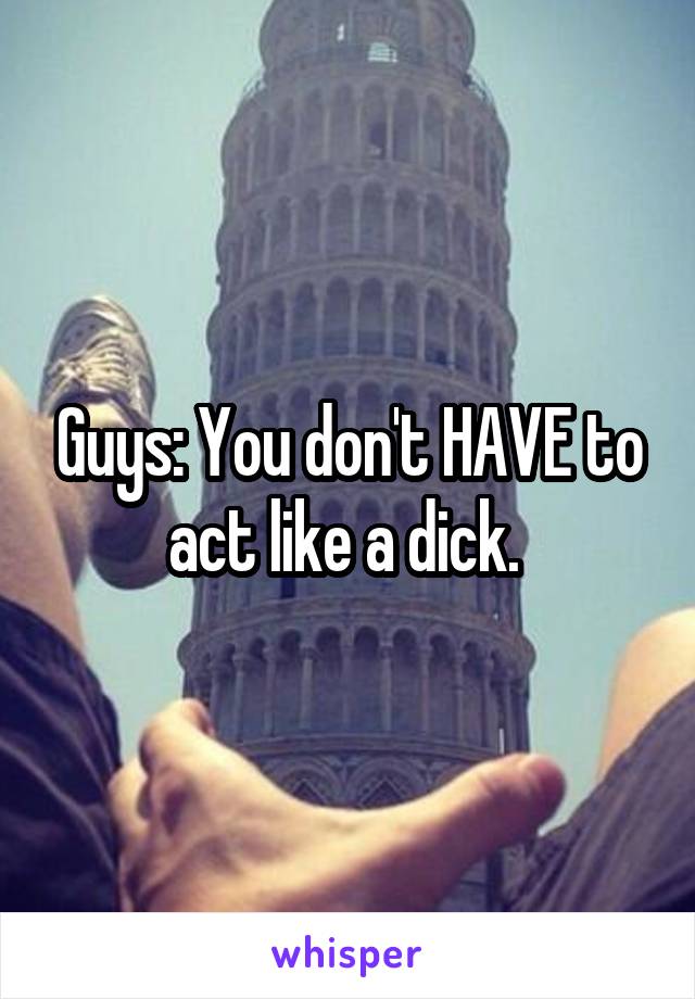 Guys: You don't HAVE to act like a dick. 
