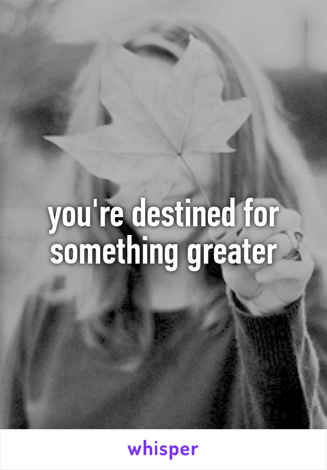 you're destined for something greater