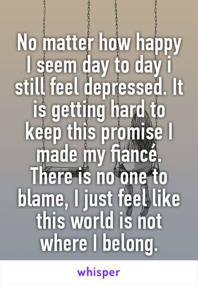 No matter how happy I seem day to day i still feel depressed. It is getting hard to keep this promise I made my fiancé. There is no one to blame, I just feel like this world is not where I belong.