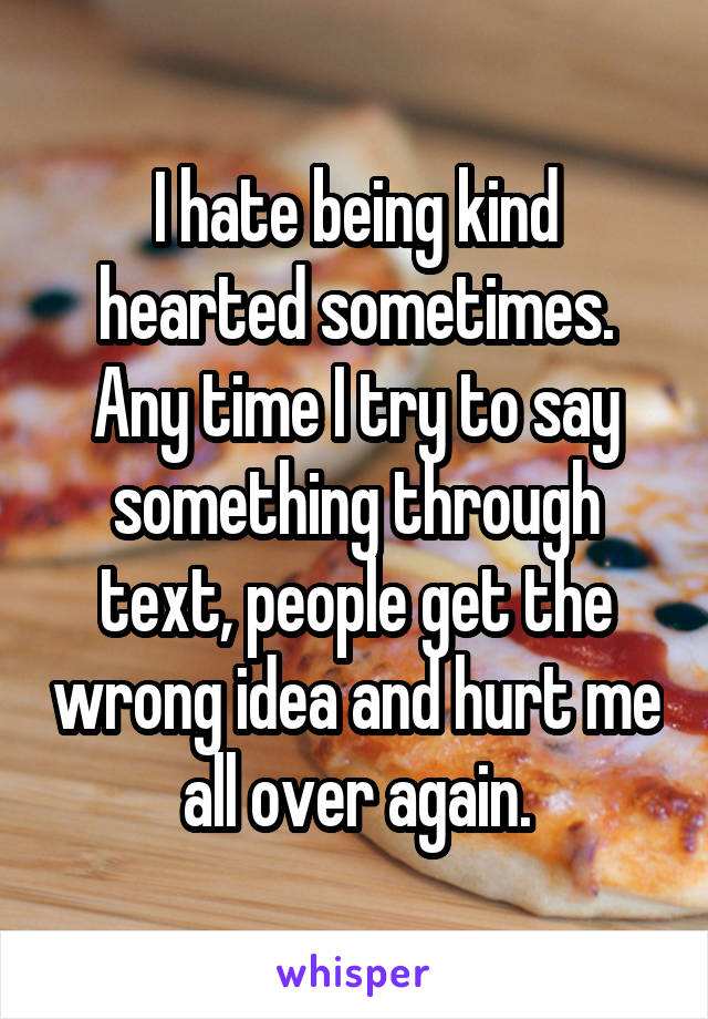 I hate being kind hearted sometimes. Any time I try to say something through text, people get the wrong idea and hurt me all over again.