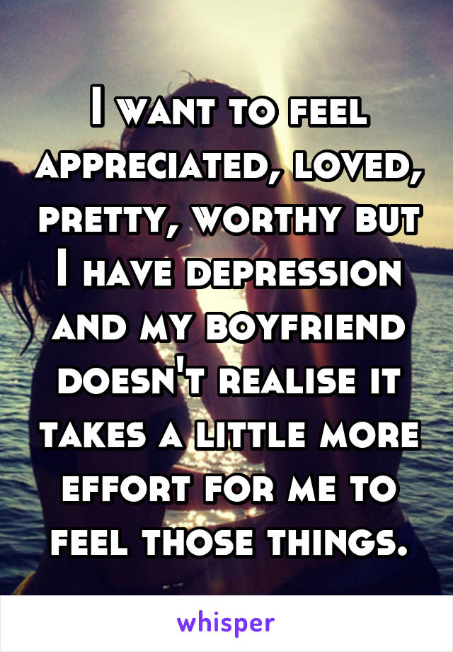 I want to feel appreciated, loved, pretty, worthy but I have depression and my boyfriend doesn't realise it takes a little more effort for me to feel those things.