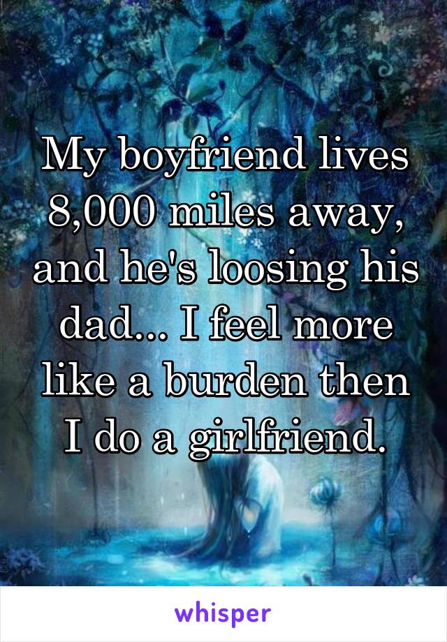 My boyfriend lives 8,000 miles away, and he's loosing his dad... I feel more like a burden then I do a girlfriend.
