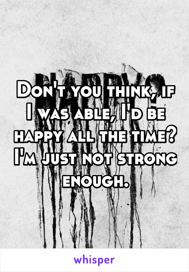 Don't you think, if I was able, I'd be happy all the time? I'm just not strong enough.