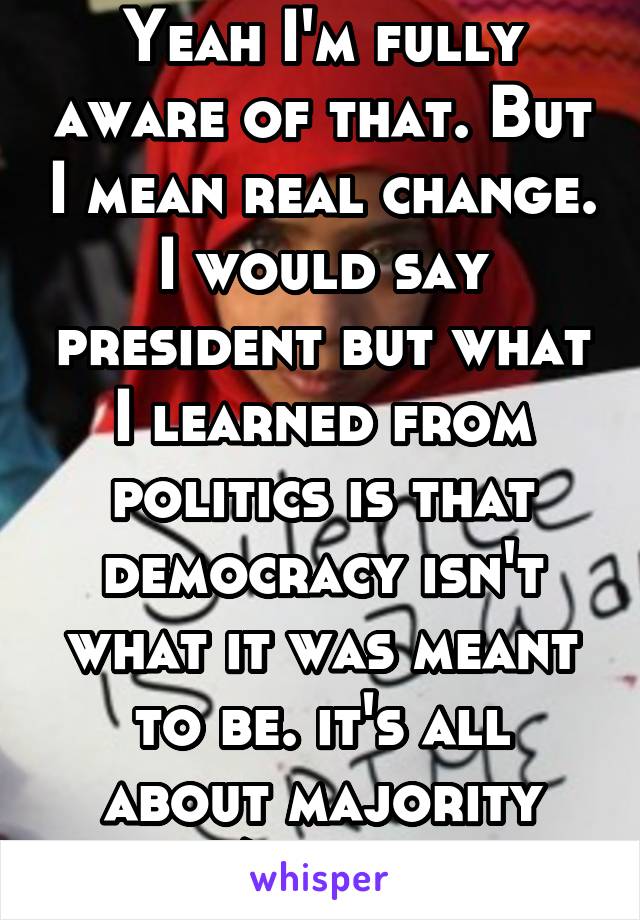 Yeah I'm fully aware of that. But I mean real change. I would say president but what I learned from politics is that democracy isn't what it was meant to be. it's all about majority "rich/successful"
