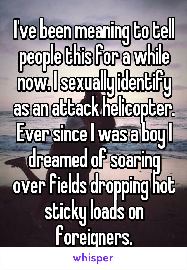 I've been meaning to tell people this for a while now. I sexually identify as an attack helicopter. Ever since I was a boy I dreamed of soaring over fields dropping hot sticky loads on foreigners.