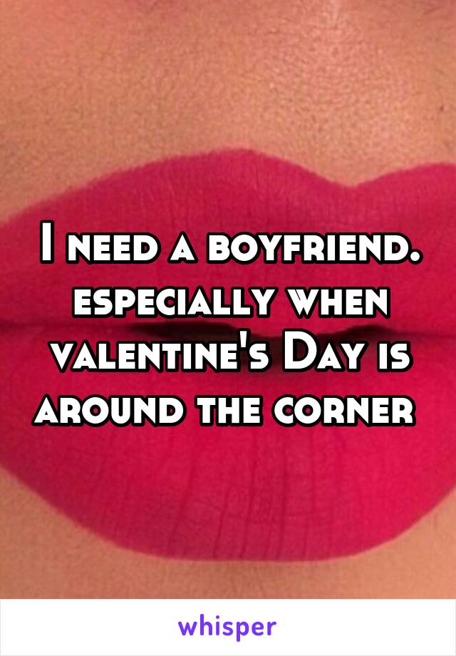 I need a boyfriend. especially when valentine's Day is around the corner 