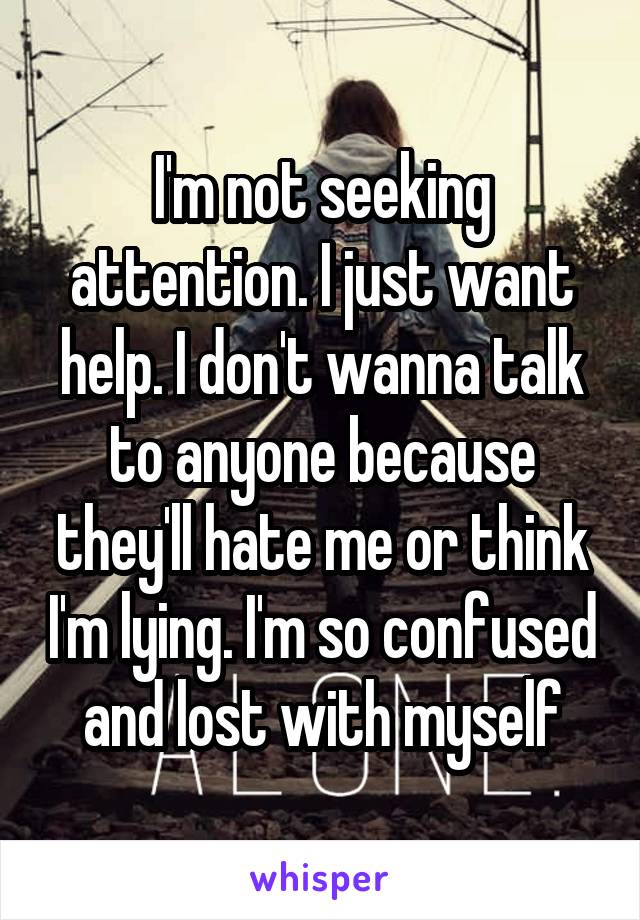 I'm not seeking attention. I just want help. I don't wanna talk to anyone because they'll hate me or think I'm lying. I'm so confused and lost with myself