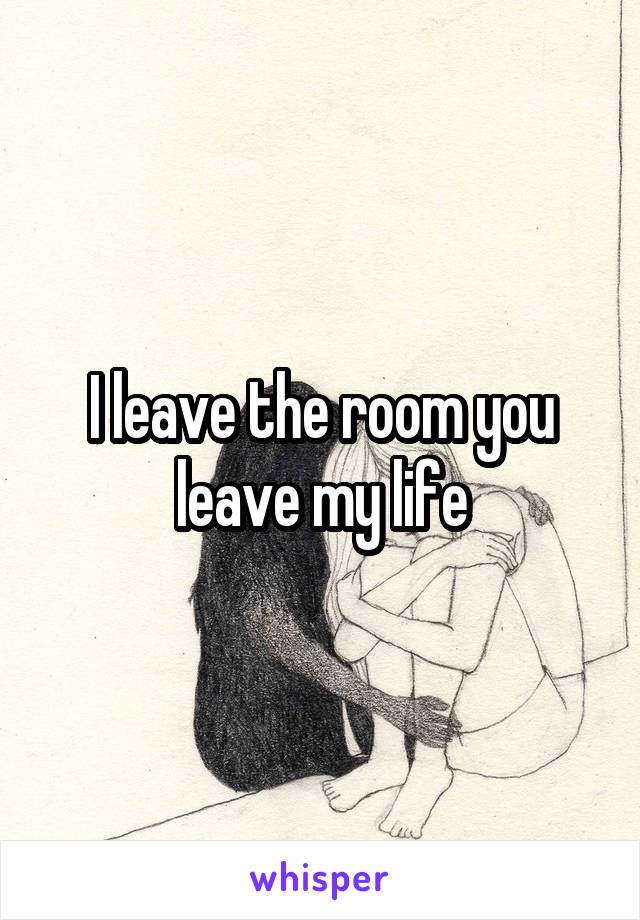 I leave the room you leave my life