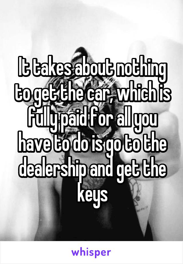 It takes about nothing to get the car, which is fully paid for all you have to do is go to the dealership and get the keys