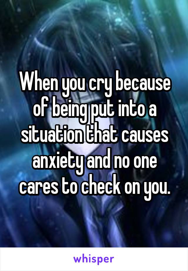 When you cry because of being put into a situation that causes anxiety and no one cares to check on you.