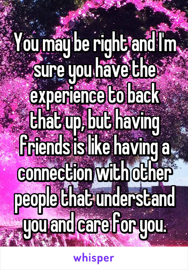 You may be right and I'm sure you have the experience to back that up, but having friends is like having a connection with other people that understand you and care for you.