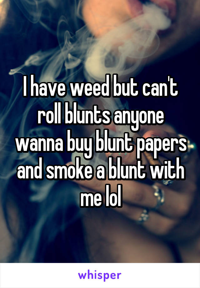 I have weed but can't roll blunts anyone wanna buy blunt papers and smoke a blunt with me lol