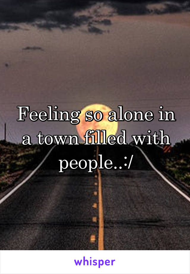 Feeling so alone in a town filled with people..:/