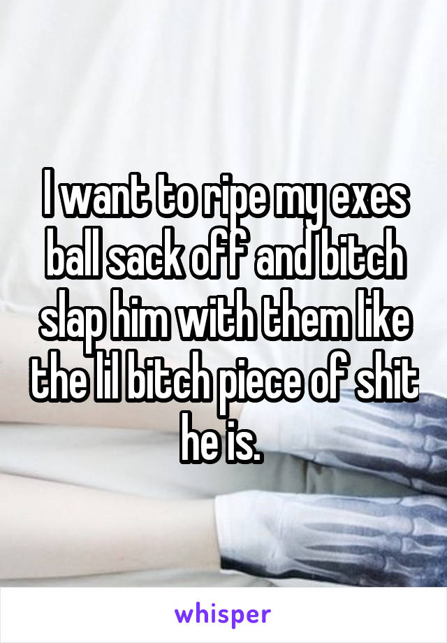 I want to ripe my exes ball sack off and bitch slap him with them like the lil bitch piece of shit he is. 