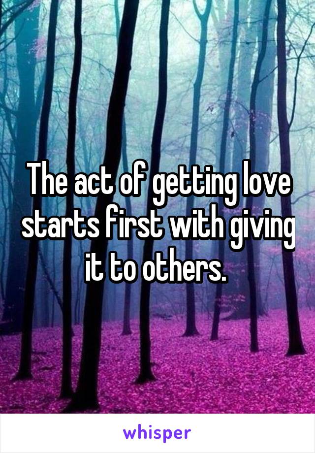 The act of getting love starts first with giving it to others. 