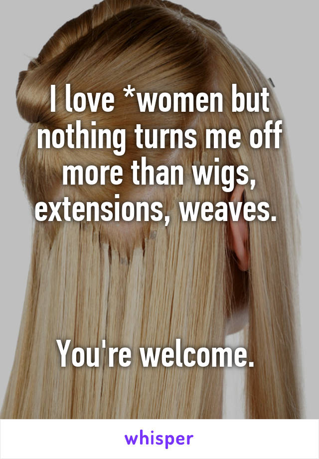 I love *women but nothing turns me off more than wigs, extensions, weaves. 



You're welcome. 