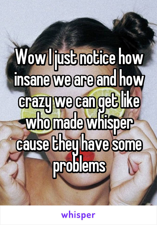 Wow I just notice how insane we are and how crazy we can get like who made whisper cause they have some problems