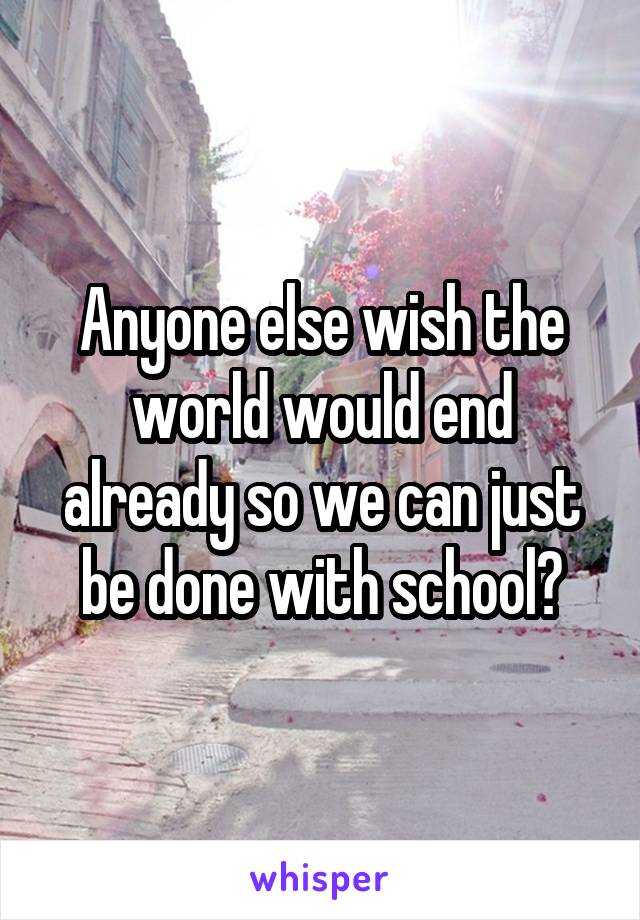 Anyone else wish the world would end already so we can just be done with school?