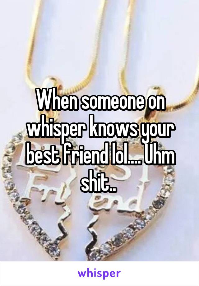 When someone on whisper knows your best friend lol.... Uhm shit.. 