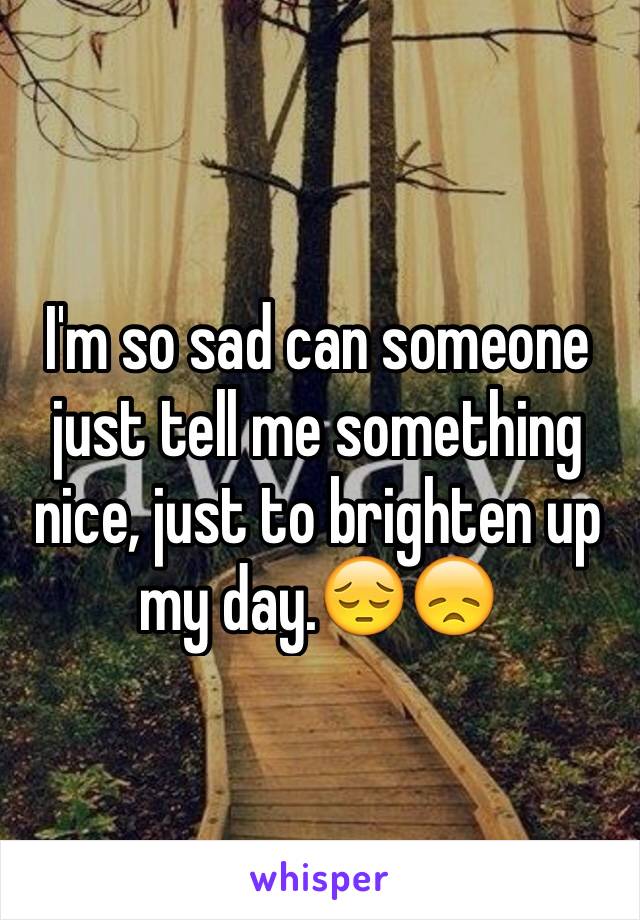 I'm so sad can someone just tell me something nice, just to brighten up my day.😔😞