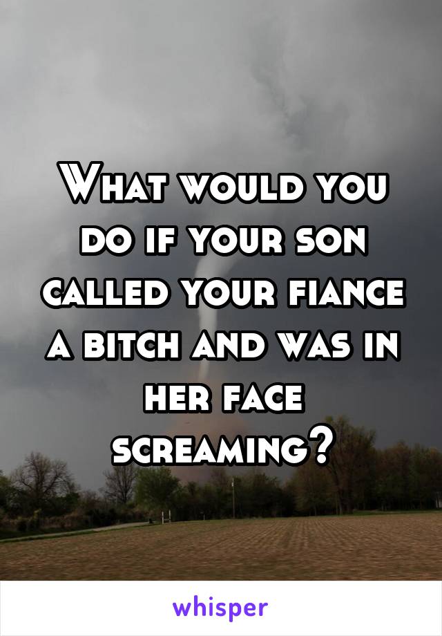 What would you do if your son called your fiance a bitch and was in her face screaming?