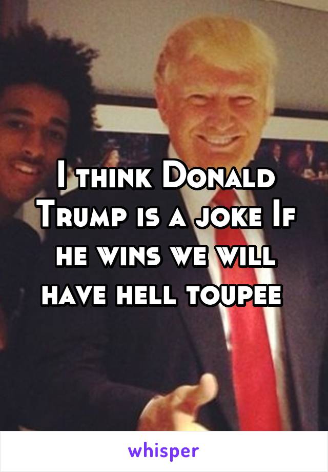 I think Donald Trump is a joke If he wins we will have hell toupee 