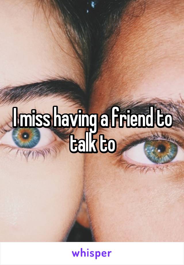 I miss having a friend to talk to