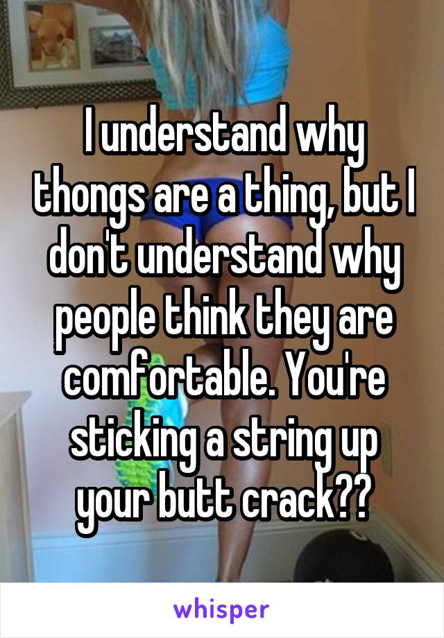 I understand why thongs are a thing, but I don't understand why people think they are comfortable. You're sticking a string up your butt crack??