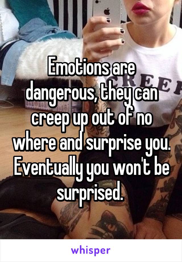 Emotions are dangerous, they can creep up out of no where and surprise you. Eventually you won't be surprised. 