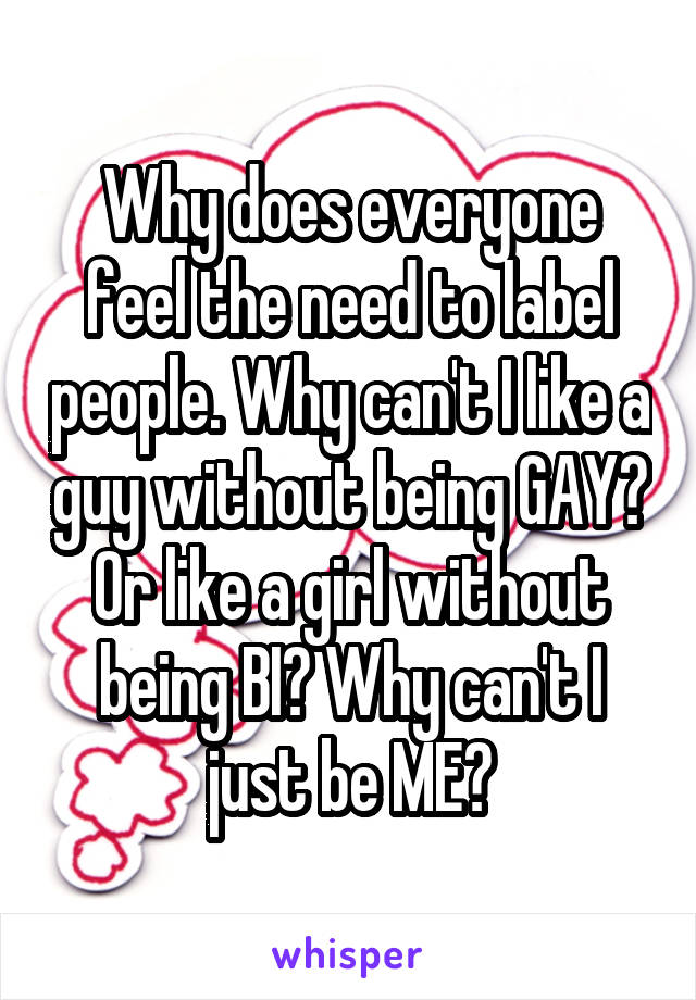 Why does everyone feel the need to label people. Why can't I like a guy without being GAY? Or like a girl without being BI? Why can't I just be ME?