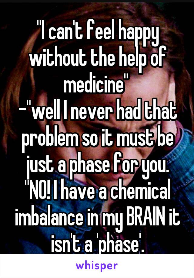 "I can't feel happy without the help of medicine" 
-"well I never had that problem so it must be just a phase for you. "NO! I have a chemical imbalance in my BRAIN it isn't a 'phase'.