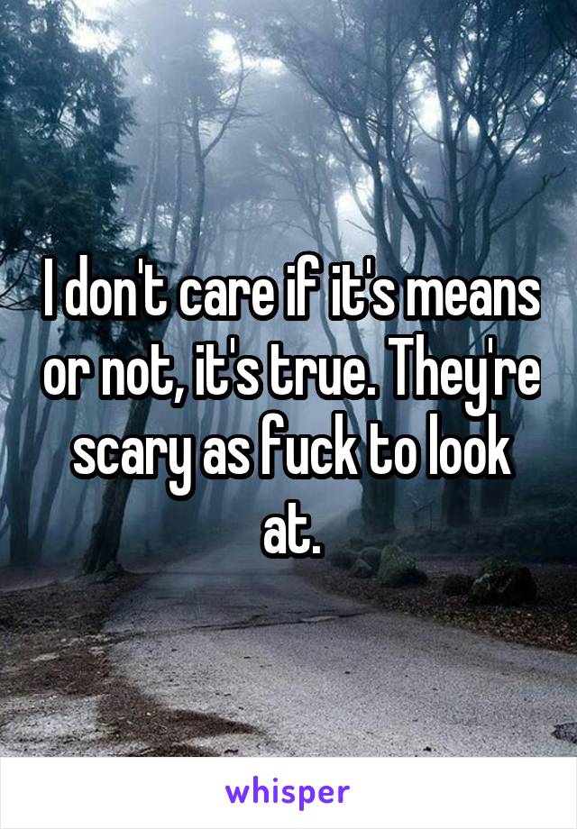 I don't care if it's means or not, it's true. They're scary as fuck to look at.