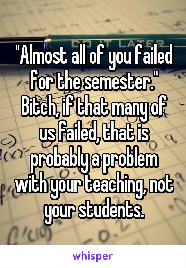 "Almost all of you failed for the semester." Bitch, if that many of us failed, that is probably a problem with your teaching, not your students.