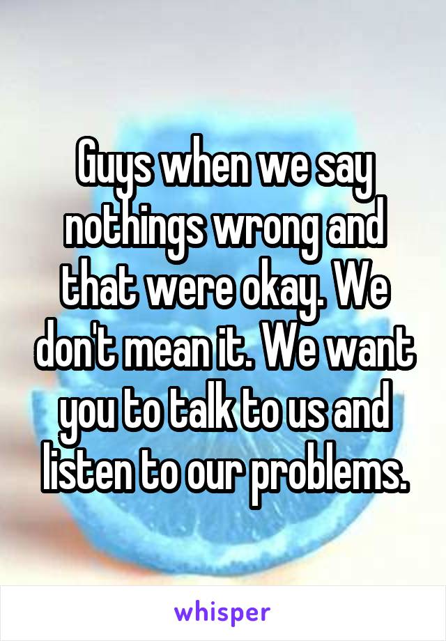 Guys when we say nothings wrong and that were okay. We don't mean it. We want you to talk to us and listen to our problems.