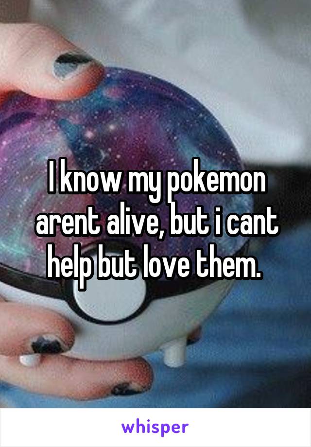 I know my pokemon arent alive, but i cant help but love them. 