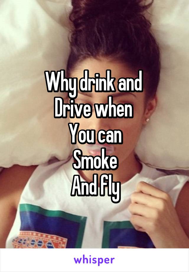 Why drink and 
Drive when 
You can
Smoke
And fly
