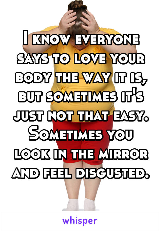 I know everyone says to love your body the way it is, but sometimes it's just not that easy. Sometimes you look in the mirror and feel disgusted. 