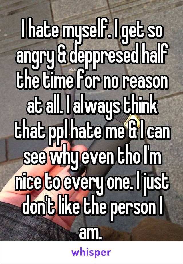 I hate myself. I get so angry & deppresed half the time for no reason at all. I always think that ppl hate me & I can see why even tho I'm nice to every one. I just don't like the person I am. 