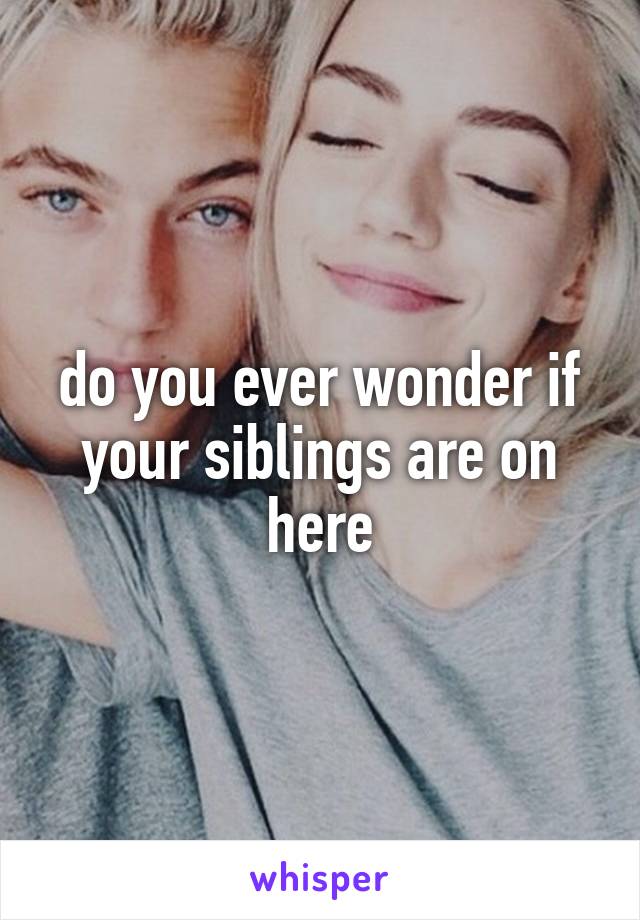 do you ever wonder if your siblings are on here