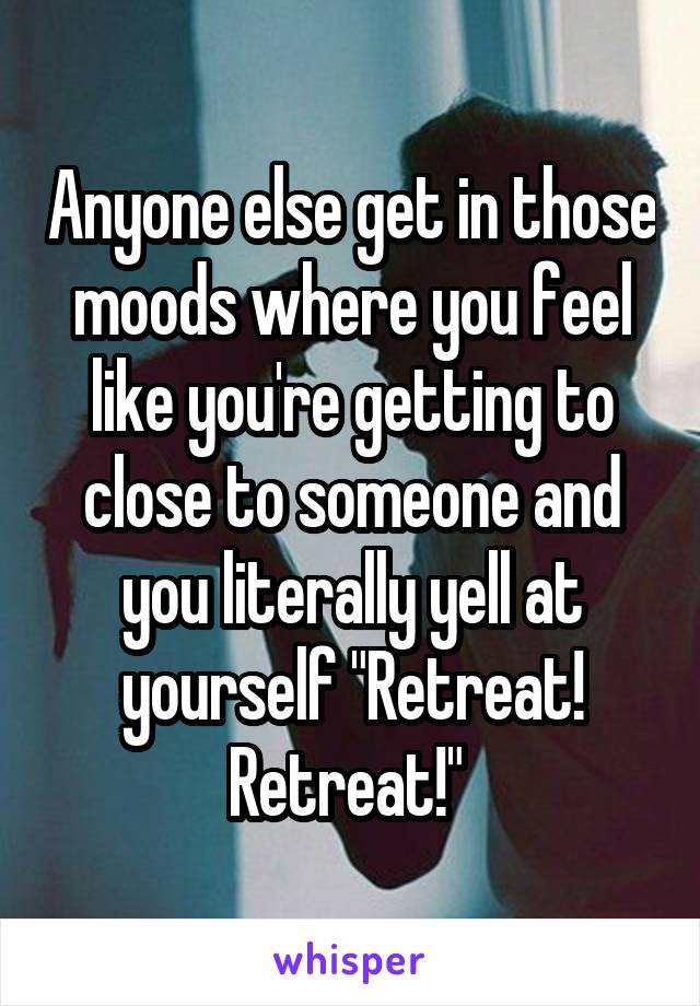 Anyone else get in those moods where you feel like you're getting to close to someone and you literally yell at yourself "Retreat! Retreat!" 