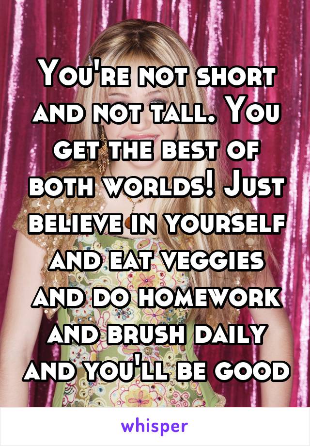 You're not short and not tall. You get the best of both worlds! Just believe in yourself and eat veggies and do homework and brush daily and you'll be good
