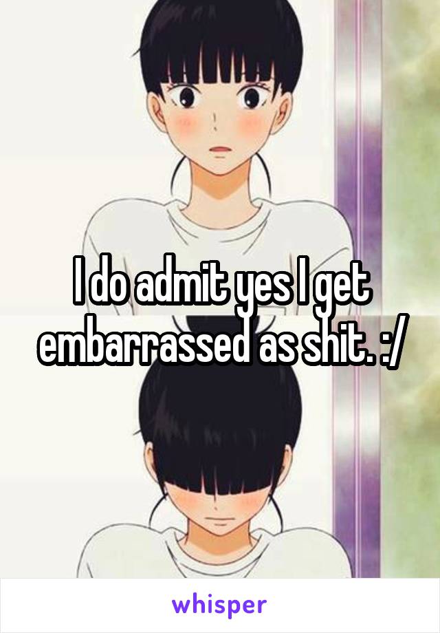 I do admit yes I get embarrassed as shit. :/