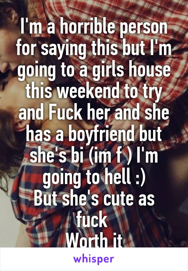 I'm a horrible person for saying this but I'm going to a girls house this weekend to try and Fuck her and she has a boyfriend but she's bi (im f ) I'm going to hell :)
But she's cute as fuck 
Worth it