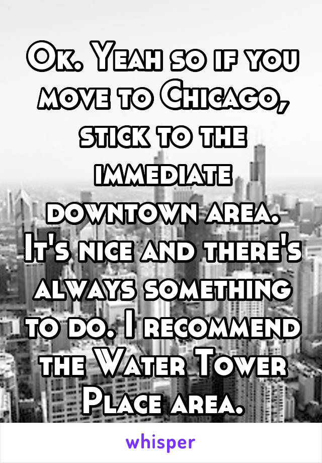 Ok. Yeah so if you move to Chicago, stick to the immediate downtown area. It's nice and there's always something to do. I recommend the Water Tower Place area.