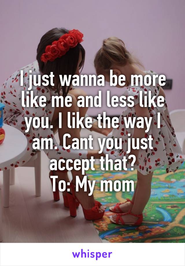 I just wanna be more like me and less like you. I like the way I am. Cant you just accept that?
To: My mom