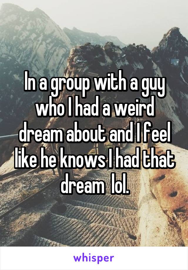 In a group with a guy who I had a weird dream about and I feel like he knows I had that dream  lol.